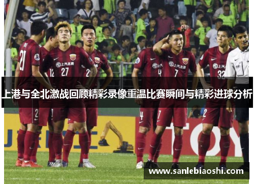 上港与全北激战回顾精彩录像重温比赛瞬间与精彩进球分析