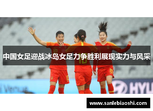 中国女足迎战冰岛女足力争胜利展现实力与风采