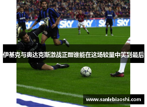 伊基克与奥达克斯激战正酣谁能在这场较量中笑到最后